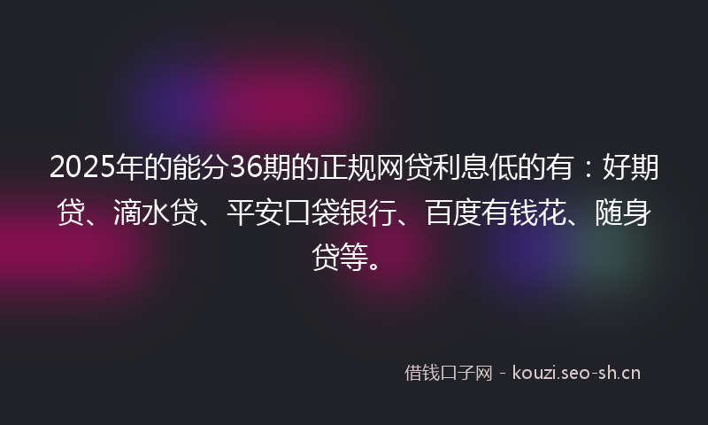 2025年的能分36期的正规网贷利息低的有：好期贷、滴水贷、平安口袋银行、百度有钱花、随身贷等。