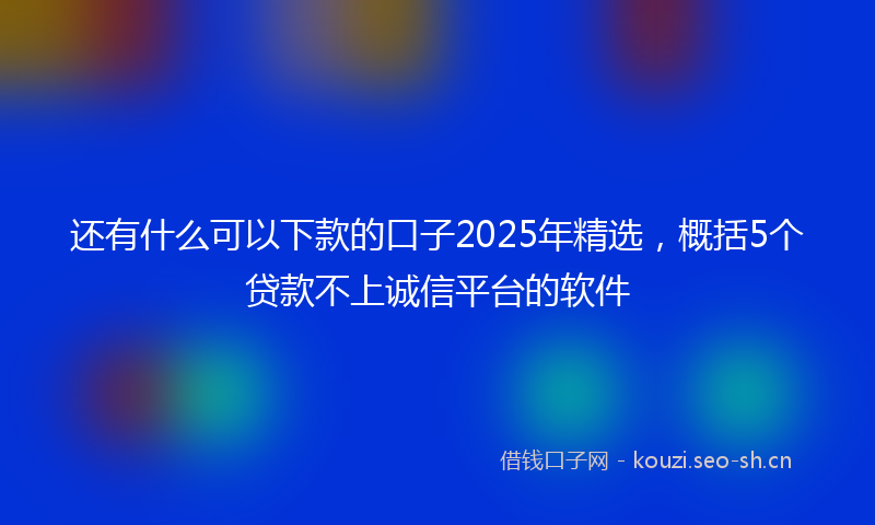 还有什么可以下款的口子2025年精选，概括5个贷款不上诚信平台的软件