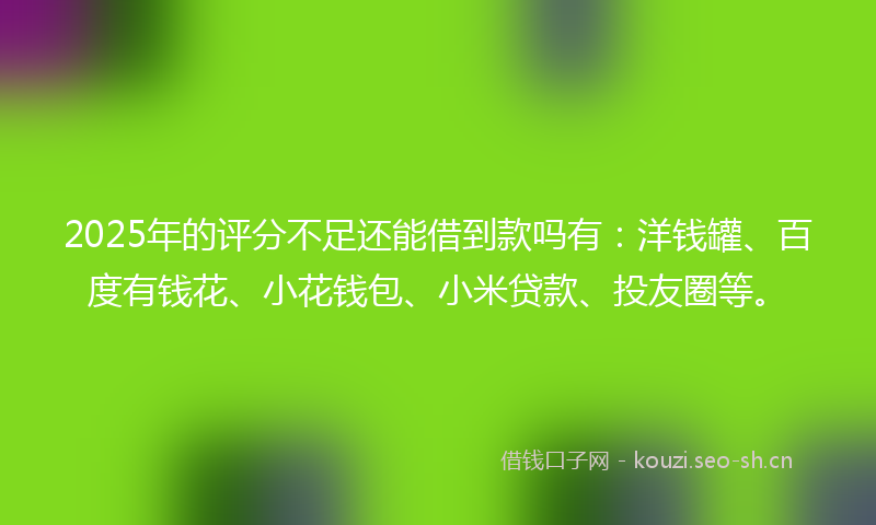 2025年的评分不足还能借到款吗有：洋钱罐、百度有钱花、小花钱包、小米贷款、投友圈等。