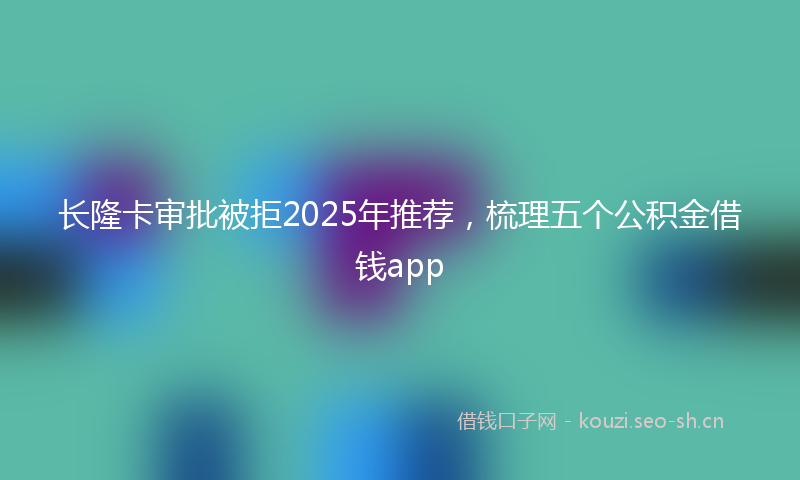 长隆卡审批被拒2025年推荐，梳理五个公积金借钱app