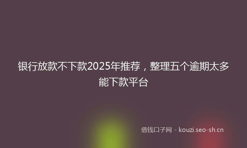 银行放款不下款2025年推荐，整理五个逾期太多能下款平台