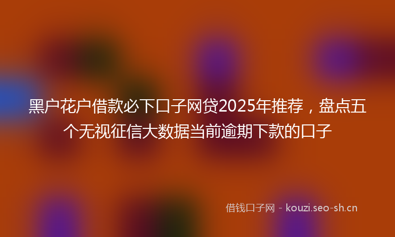 黑户花户借款必下口子网贷2025年推荐，盘点五个无视征信大数据当前逾期下款的口子