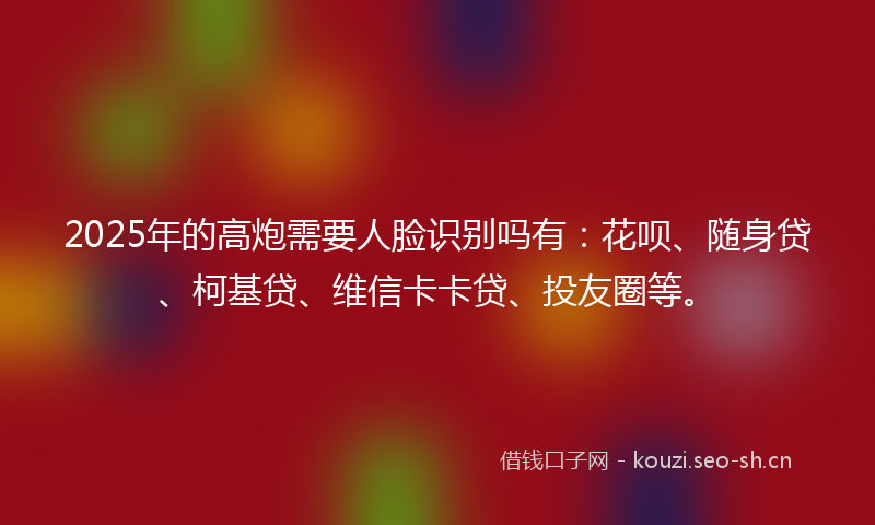 2025年的高炮需要人脸识别吗有：花呗、随身贷、柯基贷、维信卡卡贷、投友圈等。