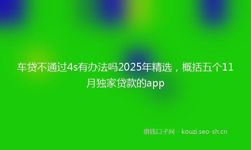 车贷不通过4s有办法吗2025年精选，概括五个11月独家贷款的app
