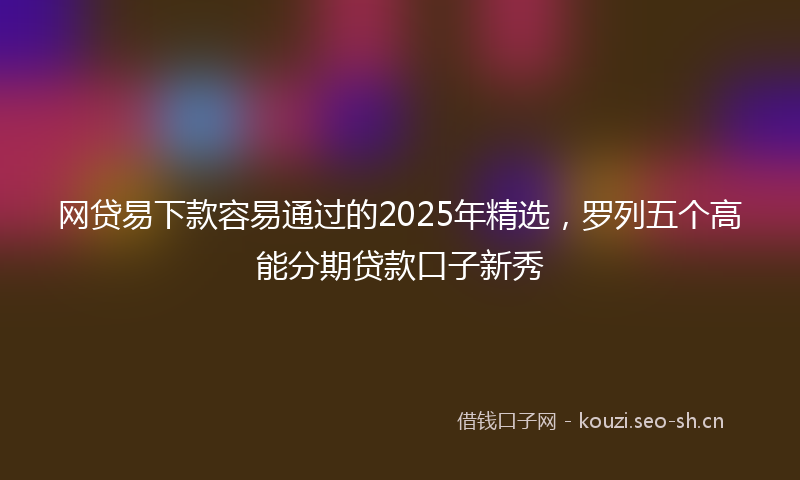 网贷易下款容易通过的2025年精选，罗列五个高能分期贷款口子新秀