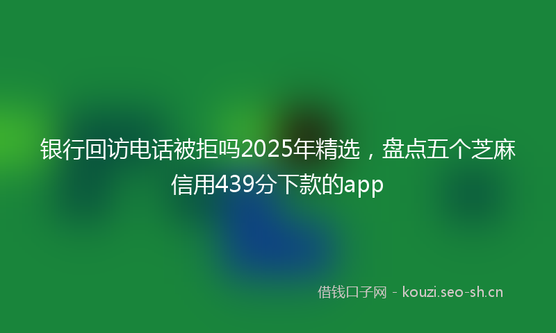 银行回访电话被拒吗2025年精选，盘点五个芝麻信用439分下款的app
