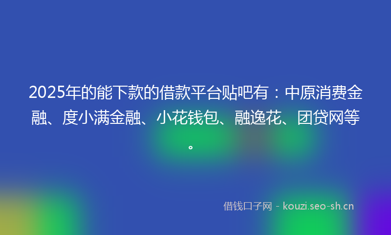 2025年的能下款的借款平台贴吧有：中原消费金融、度小满金融、小花钱包、融逸花、团贷网等。