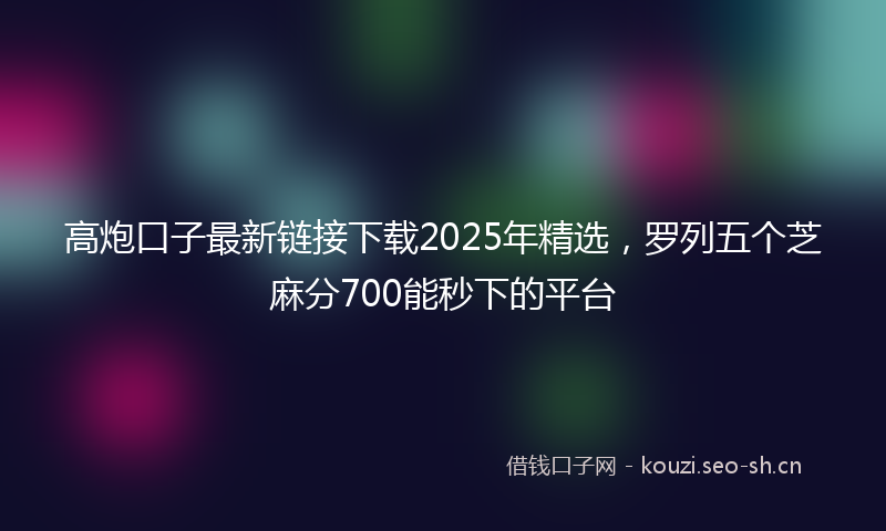 高炮口子最新链接下载2025年精选，罗列五个芝麻分700能秒下的平台