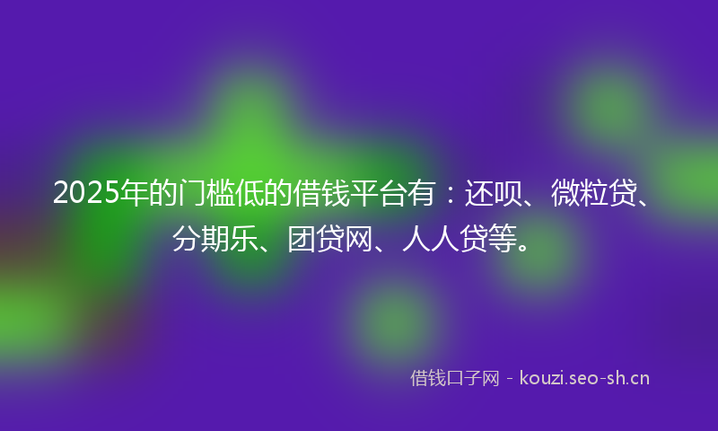 2025年的门槛低的借钱平台有：还呗、微粒贷、分期乐、团贷网、人人贷等。