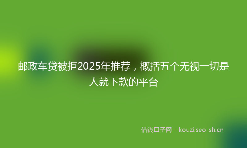 邮政车贷被拒2025年推荐，概括五个无视一切是人就下款的平台