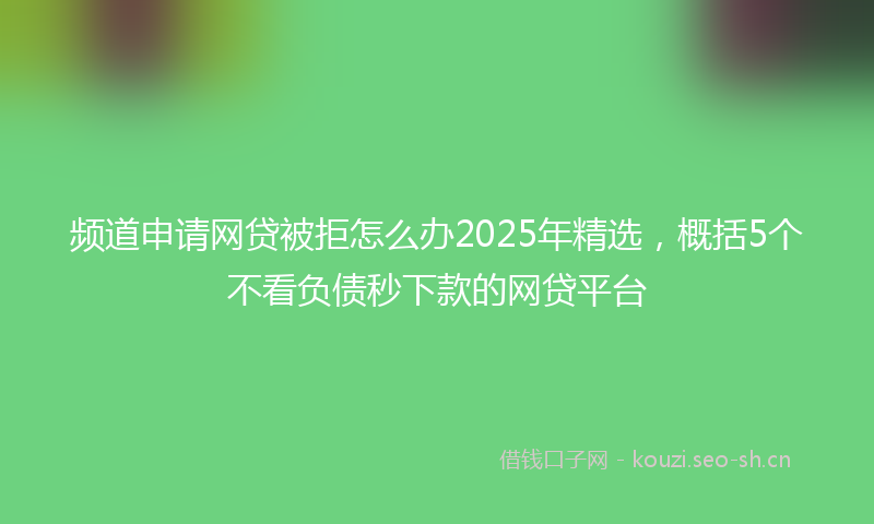 频道申请网贷被拒怎么办2025年精选，概括5个不看负债秒下款的网贷平台