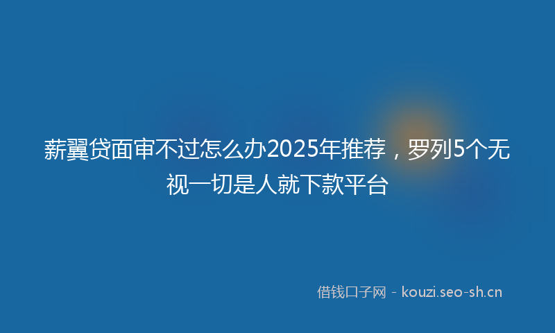 薪翼贷面审不过怎么办2025年推荐，罗列5个无视一切是人就下款平台