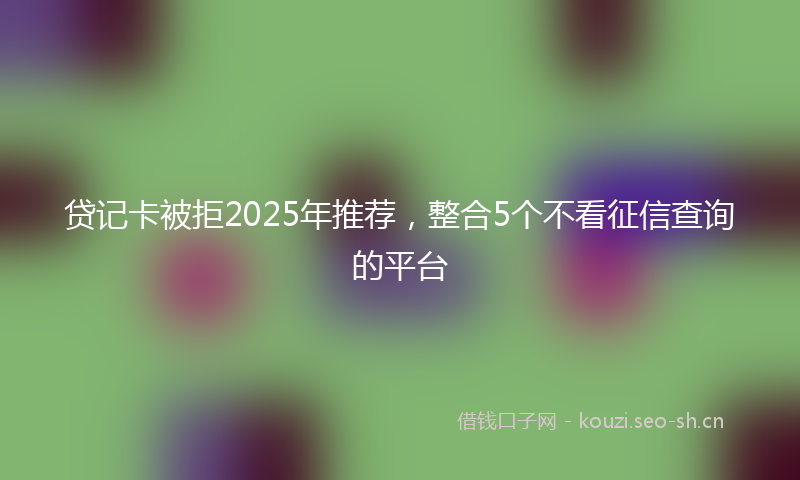 贷记卡被拒2025年推荐，整合5个不看征信查询的平台