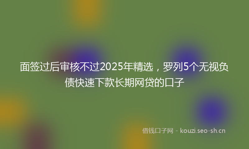 面签过后审核不过2025年精选，罗列5个无视负债快速下款长期网贷的口子