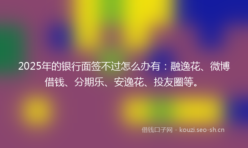2025年的银行面签不过怎么办有：融逸花、微博借钱、分期乐、安逸花、投友圈等。