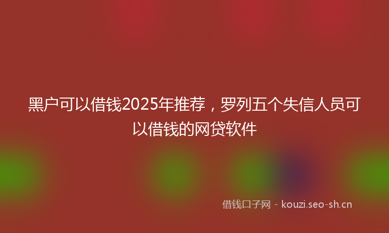 黑户可以借钱2025年推荐，罗列五个失信人员可以借钱的网贷软件