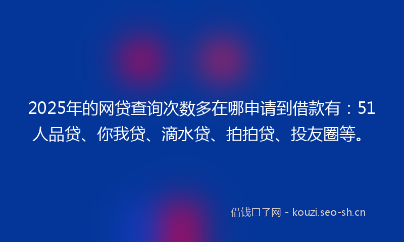 2025年的网贷查询次数多在哪申请到借款有：51人品贷、你我贷、滴水贷、拍拍贷、投友圈等。