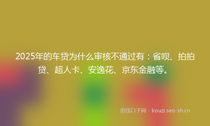 2025年的车贷为什么审核不通过有：省呗、拍拍贷、超人卡、安逸花、京东金融等。