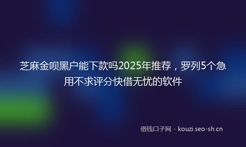 芝麻金呗黑户能下款吗2025年推荐，罗列5个急用不求评分快借无忧的软件