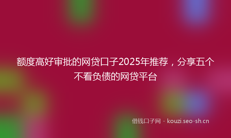 额度高好审批的网贷口子2025年推荐，分享五个不看负债的网贷平台