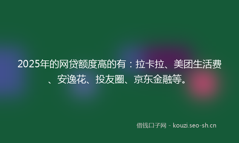 2025年的网贷额度高的有：拉卡拉、美团生活费、安逸花、投友圈、京东金融等。