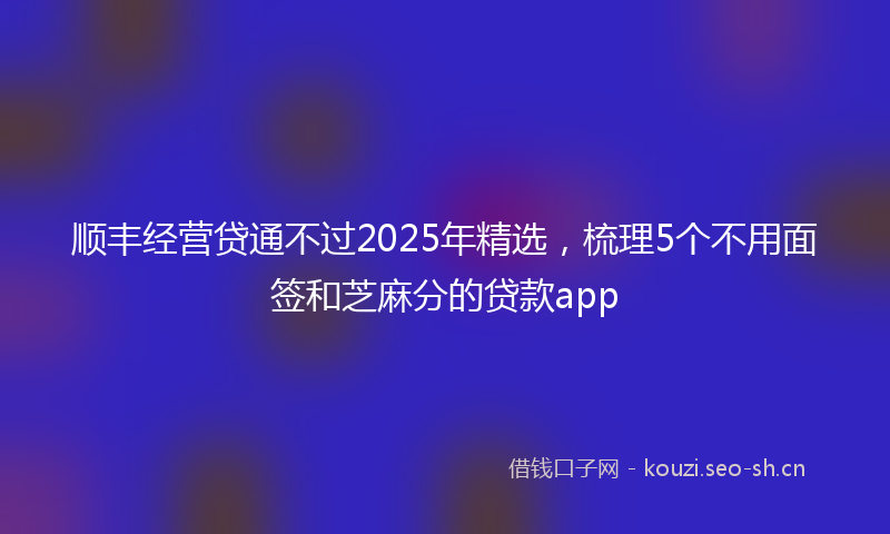 顺丰经营贷通不过2025年精选，梳理5个不用面签和芝麻分的贷款app