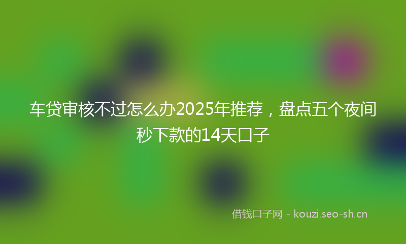 车贷审核不过怎么办2025年推荐，盘点五个夜间秒下款的14天口子