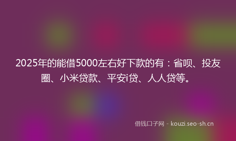 2025年的能借5000左右好下款的有：省呗、投友圈、小米贷款、平安i贷、人人贷等。