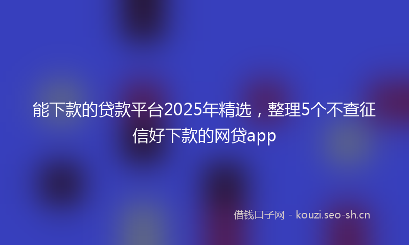 能下款的贷款平台2025年精选，整理5个不查征信好下款的网贷app