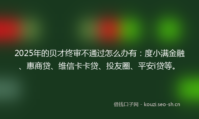 2025年的贝才终审不通过怎么办有：度小满金融、惠商贷、维信卡卡贷、投友圈、平安i贷等。