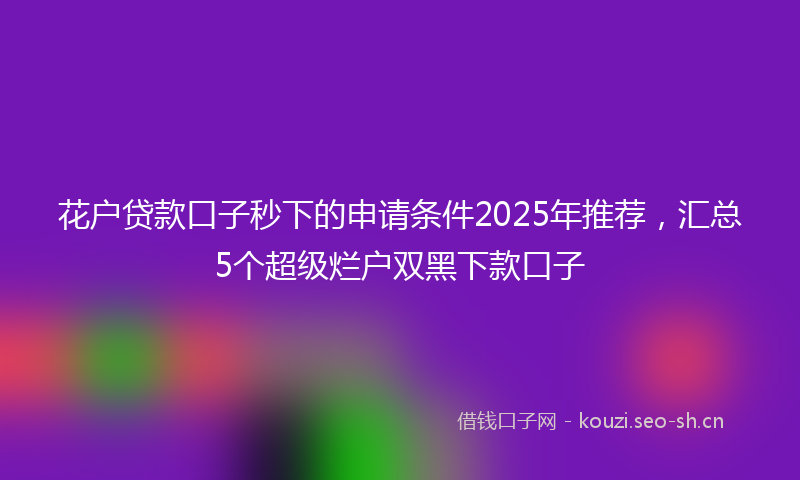 花户贷款口子秒下的申请条件2025年推荐，汇总5个超级烂户双黑下款口子
