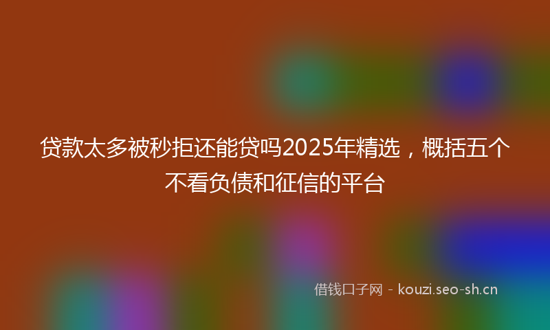 贷款太多被秒拒还能贷吗2025年精选，概括五个不看负债和征信的平台