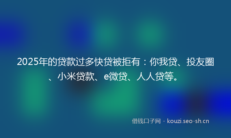 2025年的贷款过多快贷被拒有：你我贷、投友圈、小米贷款、e微贷、人人贷等。
