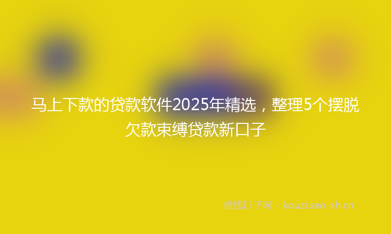 马上下款的贷款软件2025年精选，整理5个摆脱欠款束缚贷款新口子