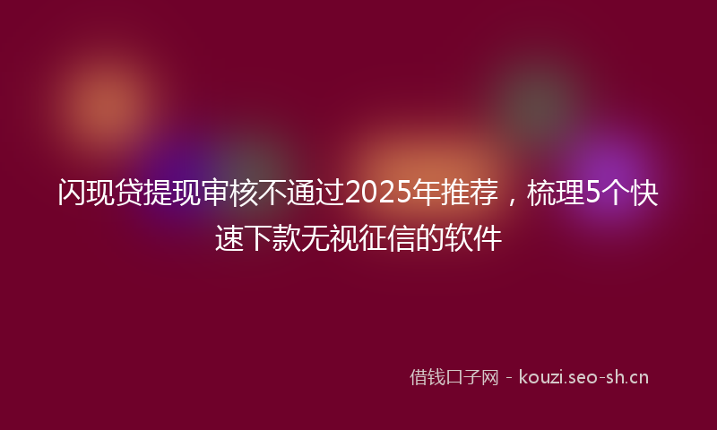 闪现贷提现审核不通过2025年推荐，梳理5个快速下款无视征信的软件