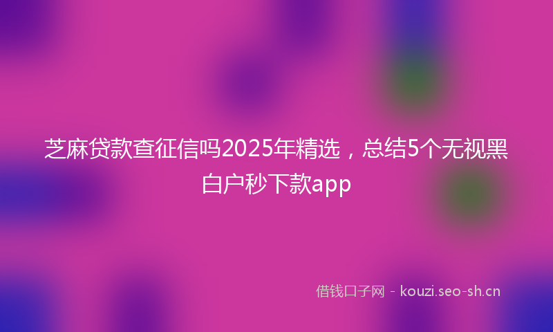 芝麻贷款查征信吗2025年精选，总结5个无视黑白户秒下款app