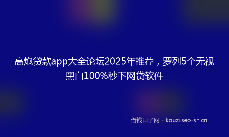 高炮贷款app大全论坛2025年推荐，罗列5个无视黑白100%秒下网贷软件