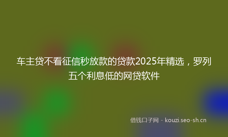 车主贷不看征信秒放款的贷款2025年精选，罗列五个利息低的网贷软件