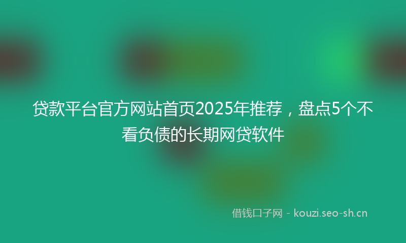 贷款平台官方网站首页2025年推荐，盘点5个不看负债的长期网贷软件