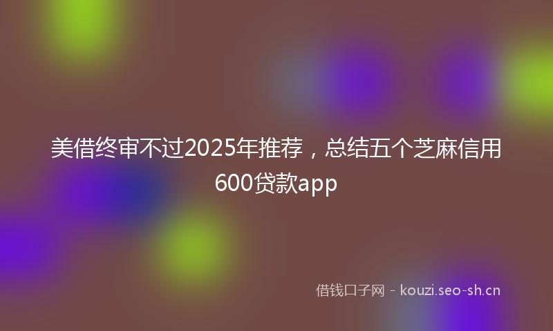 美借终审不过2025年推荐，总结五个芝麻信用600贷款app