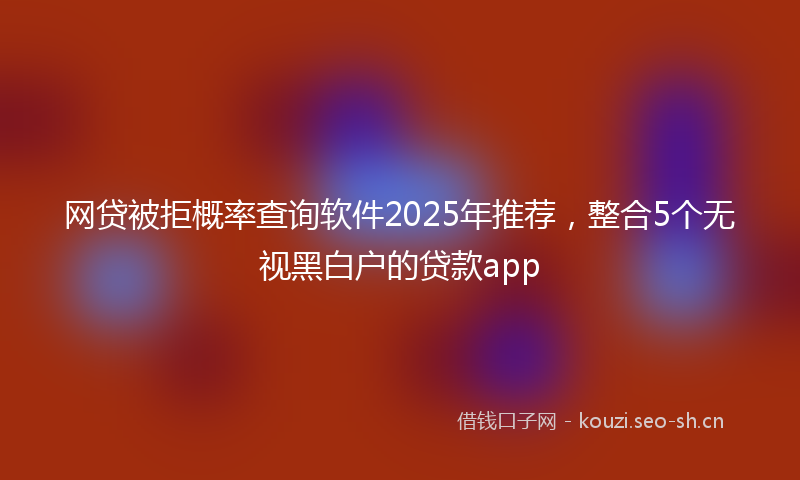 网贷被拒概率查询软件2025年推荐，整合5个无视黑白户的贷款app