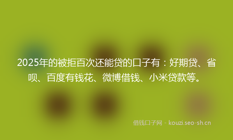 2025年的被拒百次还能贷的口子有：好期贷、省呗、百度有钱花、微博借钱、小米贷款等。