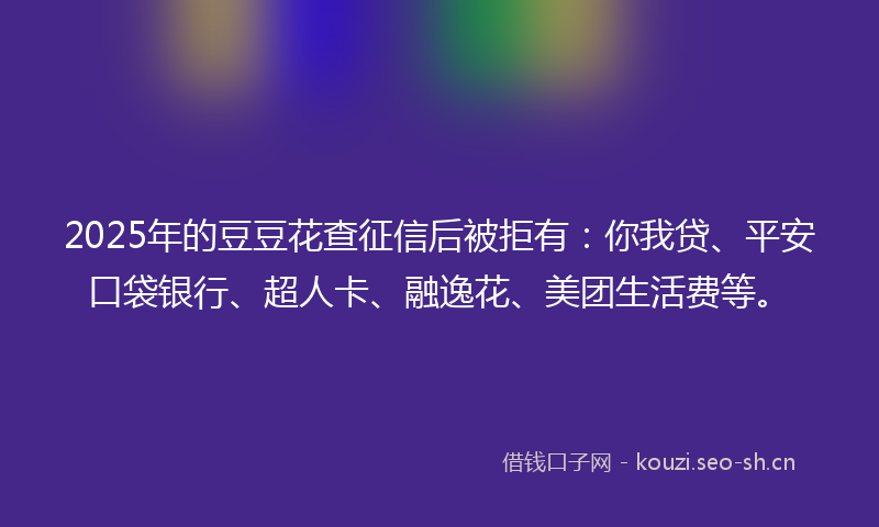 2025年的豆豆花查征信后被拒有:你我贷、平安口袋银行、超人卡、融逸花、美团生活费等。