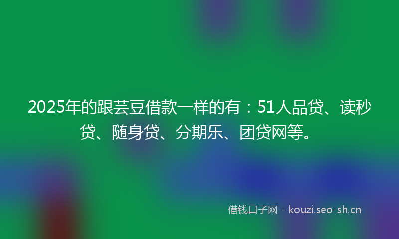 2025年的跟芸豆借款一样的有：51人品贷、读秒贷、随身贷、分期乐、团贷网等。