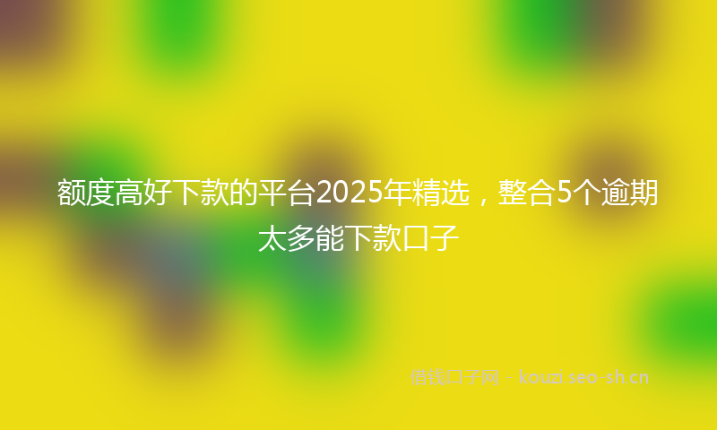 额度高好下款的平台2025年精选，整合5个逾期太多能下款口子