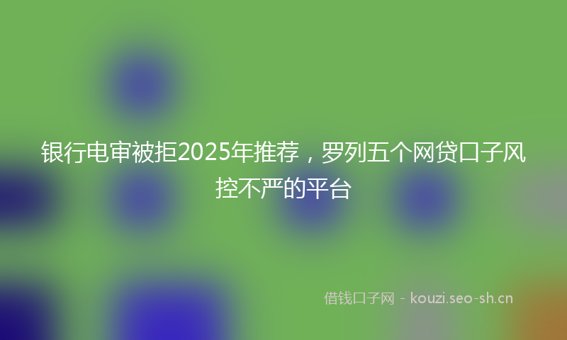 银行电审被拒2025年推荐，罗列五个网贷口子风控不严的平台