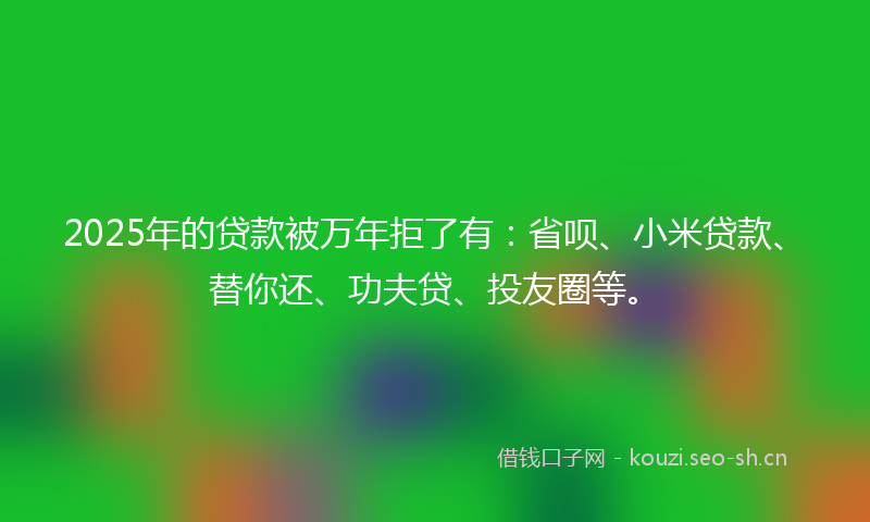 2025年的贷款被万年拒了有：省呗、小米贷款、替你还、功夫贷、投友圈等。