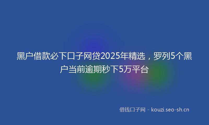 黑户借款必下口子网贷2025年精选，罗列5个黑户当前逾期秒下5万平台