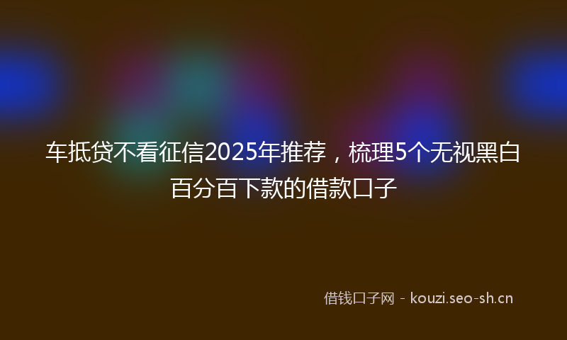 车抵贷不看征信2025年推荐，梳理5个无视黑白百分百下款的借款口子