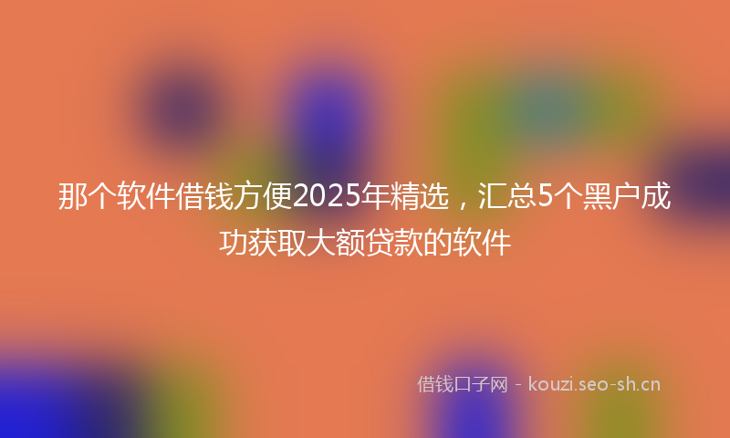 那个软件借钱方便2025年精选，汇总5个黑户成功获取大额贷款的软件